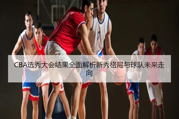 CBA选秀大会结果全面解析新秀格局与球队未来走向