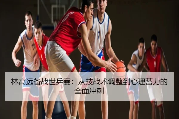 林高远备战世乒赛：从技战术调整到心理蓄力的全面冲刺