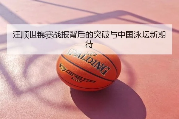 汪顺世锦赛战报背后的突破与中国泳坛新期待
