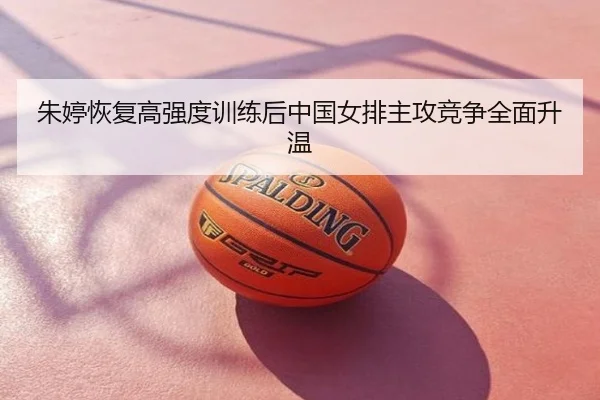 朱婷恢复高强度训练后中国女排主攻竞争全面升温