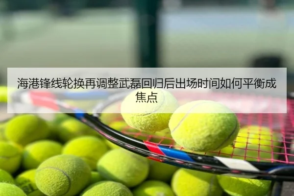 海港锋线轮换再调整武磊回归后出场时间如何平衡成焦点