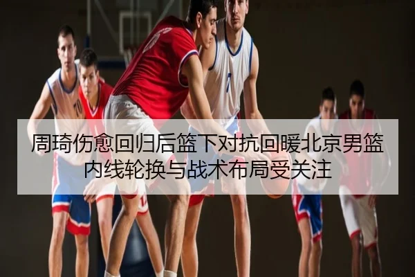 周琦伤愈回归后篮下对抗回暖北京男篮内线轮换与战术布局受关注