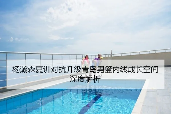 杨瀚森夏训对抗升级青岛男篮内线成长空间深度解析