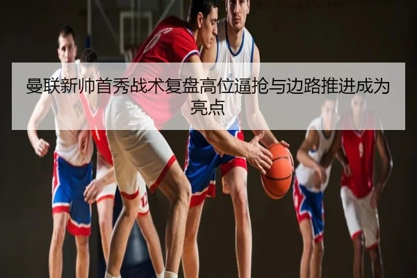 曼联新帅首秀战术复盘高位逼抢与边路推进成为亮点